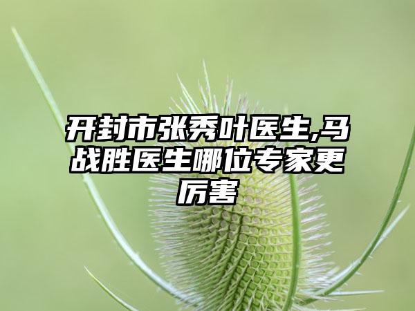 开封市张秀叶医生,马战胜医生哪位专家更厉害