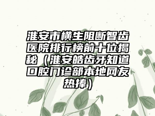 淮安市横生阻断智齿医院排行榜前十位揭秘（淮安皓齿牙知道口腔门诊部本地网友热捧）