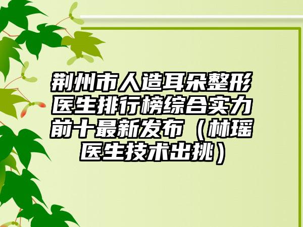 荆州市人造耳朵整形医生排行榜综合实力前十最新发布（林瑶医生技术出挑）