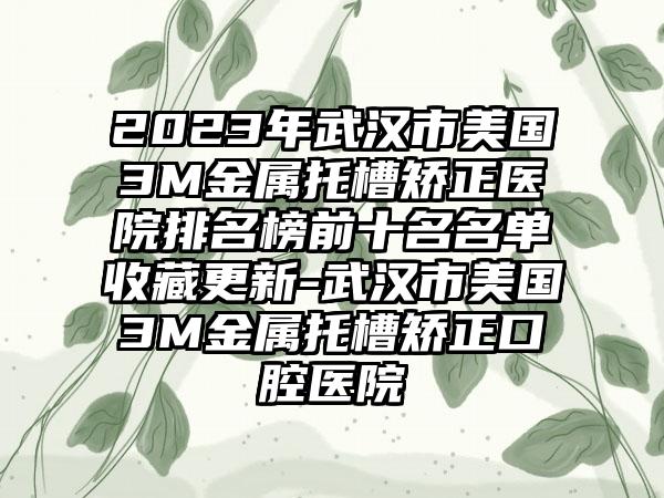 2023年武汉市美国3M金属托槽矫正医院排名榜前十名名单收藏更新-武汉市美国3M金属托槽矫正口腔医院