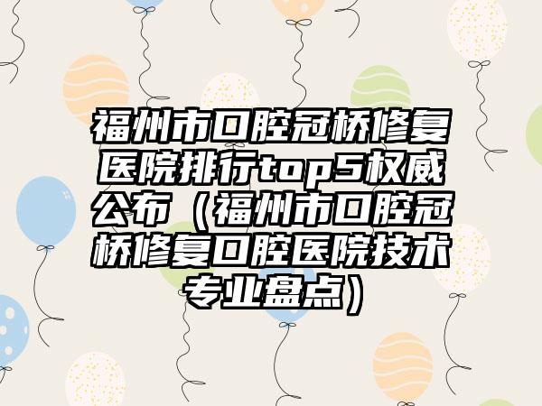 福州市口腔冠桥修复医院排行top5权威公布（福州市口腔冠桥修复口腔医院技术专业盘点）