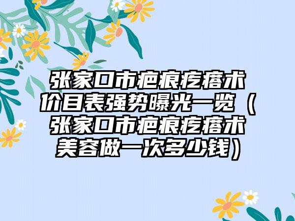 张家口市疤痕疙瘩术价目表强势曝光一览（张家口市疤痕疙瘩术美容做一次多少钱）