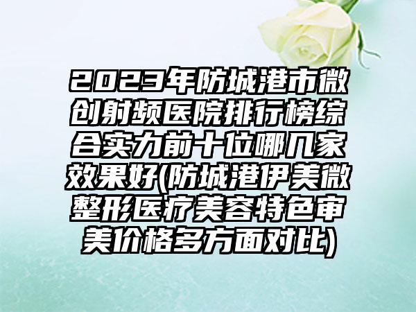 2023年防城港市微创射频医院排行榜综合实力前十位哪几家效果好(防城港伊美微整形医疗美容特色审美价格多方面对比)