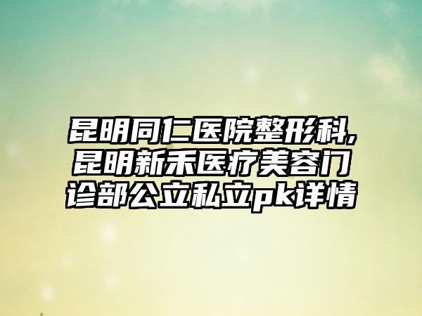 昆明同仁医院整形科,昆明新禾医疗美容门诊部公立私立pk详情