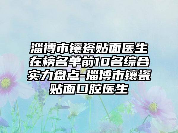 淄博市镶瓷贴面医生在榜名单前10名综合实力盘点-淄博市镶瓷贴面口腔医生