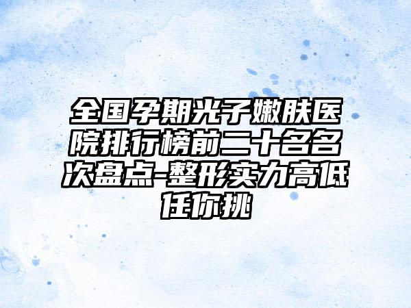 全国孕期光子嫩肤医院排行榜前二十名名次盘点-整形实力高低任你挑