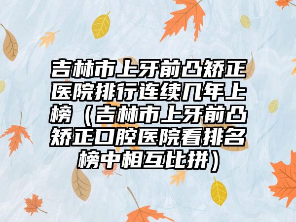 吉林市上牙前凸矫正医院排行连续几年上榜（吉林市上牙前凸矫正口腔医院看排名榜中相互比拼）