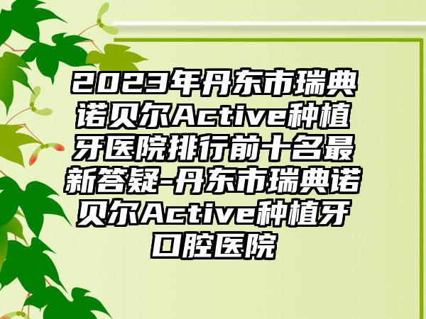 2023年丹东市瑞典诺贝尔Active种植牙医院排行前十名最新答疑-丹东市瑞典诺贝尔Active种植牙口腔医院