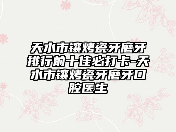 天水市镶烤瓷牙磨牙排行前十佳必打卡-天水市镶烤瓷牙磨牙口腔医生