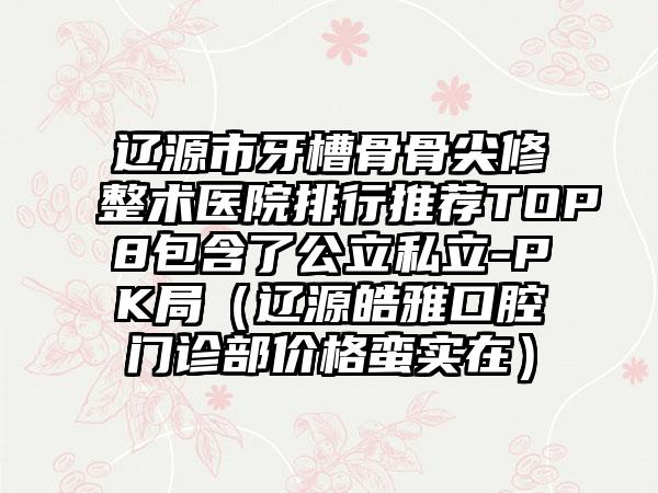 辽源市牙槽骨骨尖修整术医院排行推荐TOP8包含了公立私立-PK局（辽源皓雅口腔门诊部价格蛮实在）