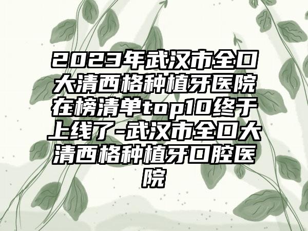 2023年武汉市全口大清西格种植牙医院在榜清单top10终于上线了-武汉市全口大清西格种植牙口腔医院