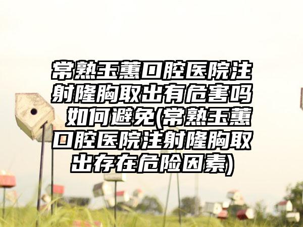 常熟玉蕙口腔医院注射隆胸取出有危害吗 如何避免(常熟玉蕙口腔医院注射隆胸取出存在危险因素)