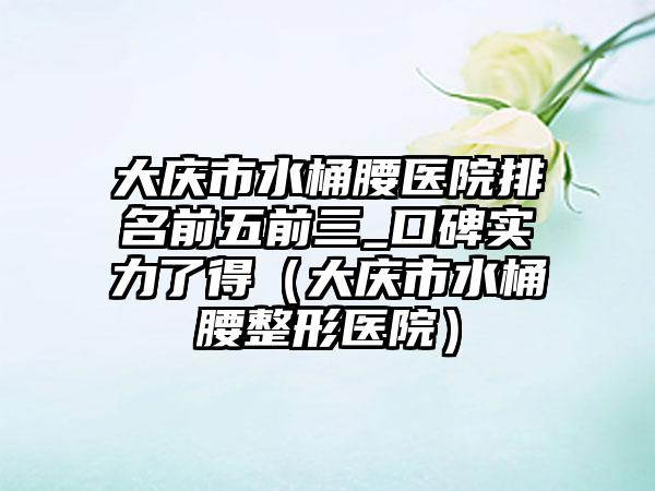 大庆市水桶腰医院排名前五前三_口碑实力了得（大庆市水桶腰整形医院）