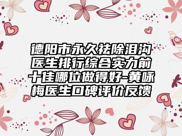 德阳市永久祛除泪沟医生排行综合实力前十佳哪位做得好-黄咏梅医生口碑评价反馈