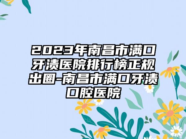 2023年南昌市满口牙渍医院排行榜正规出圈-南昌市满口牙渍口腔医院