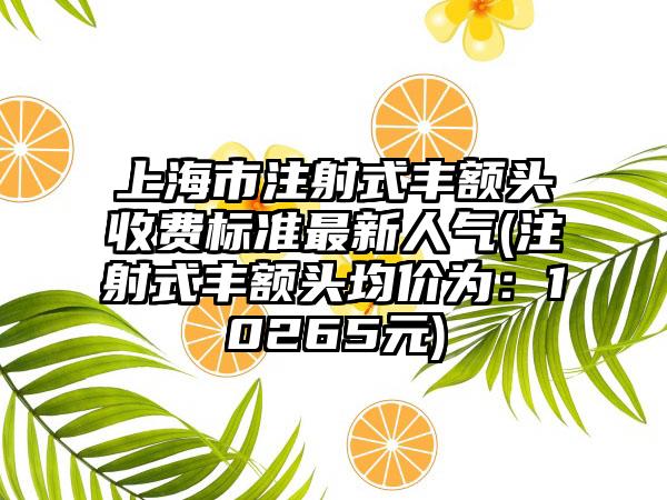 上海市注射式丰额头收费标准最新人气(注射式丰额头均价为：10265元)