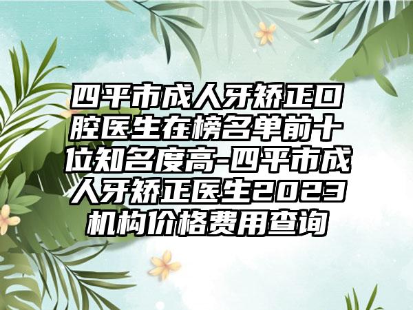 四平市成人牙矫正口腔医生在榜名单前十位知名度高-四平市成人牙矫正医生2023机构价格费用查询