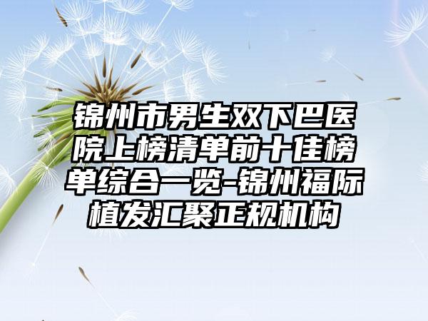 锦州市男生双下巴医院上榜清单前十佳榜单综合一览-锦州福际植发汇聚正规机构