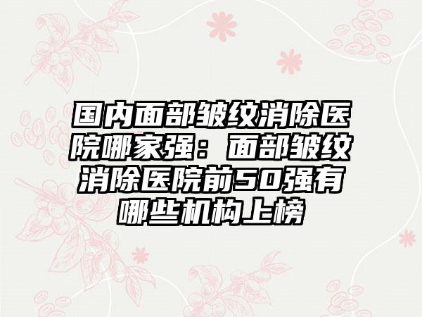 国内面部皱纹消除医院哪家强：面部皱纹消除医院前50强有哪些机构上榜