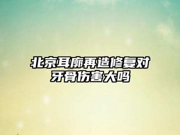 北京耳廓再造修复对牙骨伤害大吗