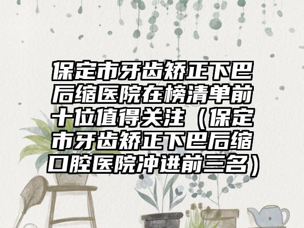 保定市牙齿矫正下巴后缩医院在榜清单前十位值得关注（保定市牙齿矫正下巴后缩口腔医院冲进前三名）