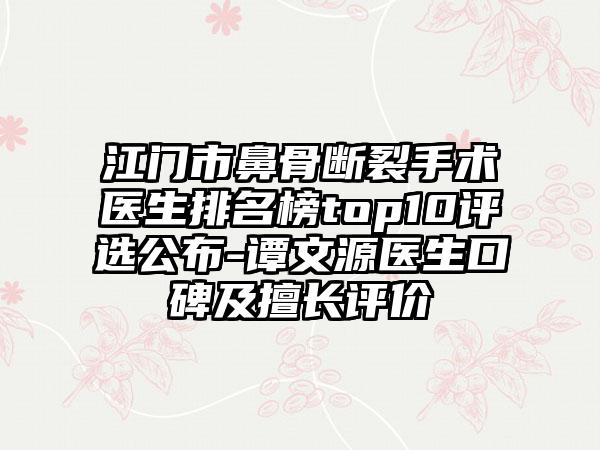 江门市鼻骨断裂手术医生排名榜top10评选公布-谭文源医生口碑及擅长评价