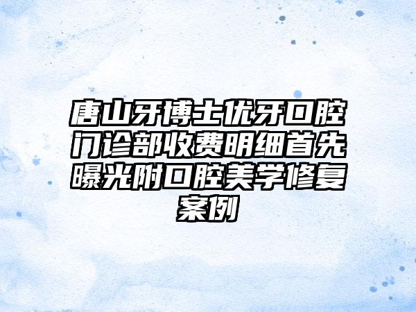 唐山牙博士优牙口腔门诊部收费明细首先曝光附口腔美学修复案例