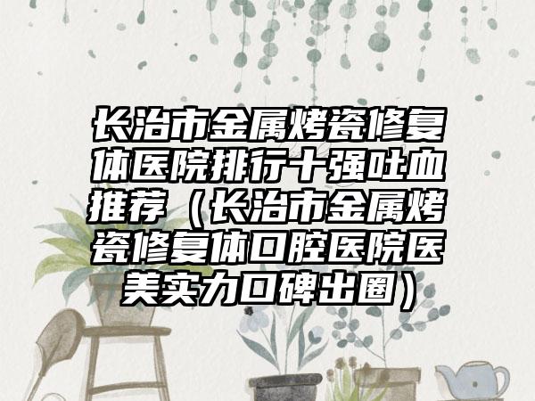 长治市金属烤瓷修复体医院排行十强吐血推荐（长治市金属烤瓷修复体口腔医院医美实力口碑出圈）