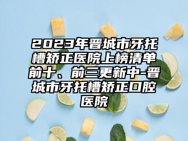 2023年晋城市牙托槽矫正医院上榜清单前十、前三更新中-晋城市牙托槽矫正口腔医院