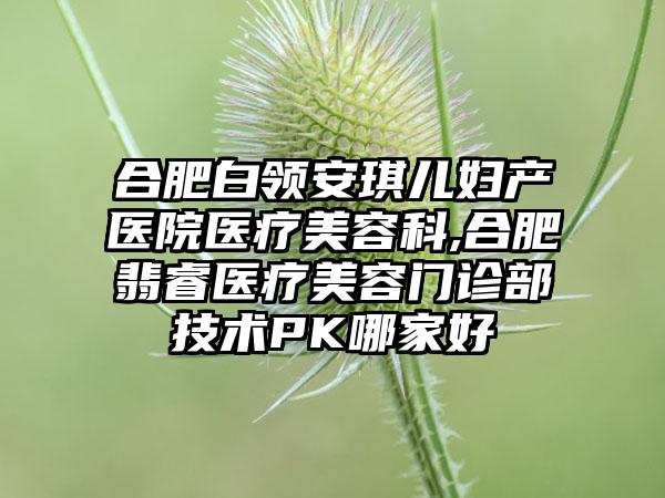 合肥白领安琪儿妇产医院医疗美容科,合肥翡睿医疗美容门诊部技术PK哪家好