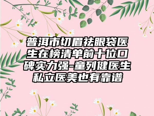 普洱市切眉祛眼袋医生在榜清单前十位口碑实力强-童列健医生私立医美也有靠谱