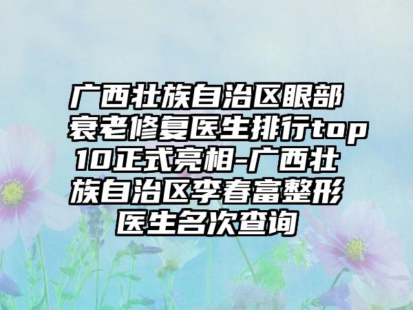 广西壮族自治区眼部衰老修复医生排行top10正式亮相-广西壮族自治区李春富整形医生名次查询