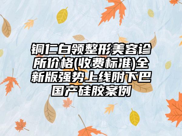 铜仁白领整形美容诊所价格(收费标准)全新版强势上线附下巴国产硅胶案例