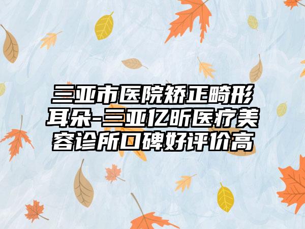 三亚市医院矫正畸形耳朵-三亚亿昕医疗美容诊所口碑好评价高