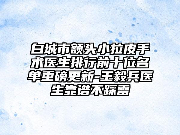 白城市额头小拉皮手术医生排行前十位名单重磅更新-王毅兵医生靠谱不踩雷