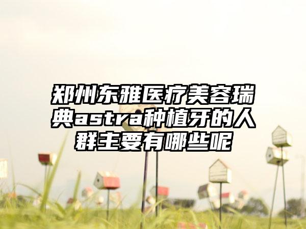 郑州东雅医疗美容瑞典astra种植牙的人群主要有哪些呢