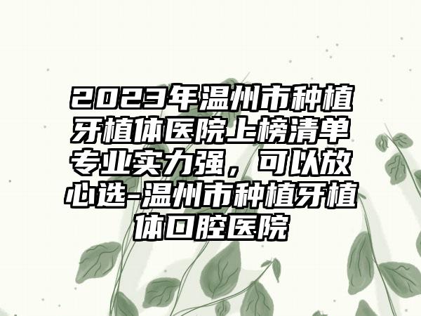 2023年温州市种植牙植体医院上榜清单专业实力强，可以放心选-温州市种植牙植体口腔医院