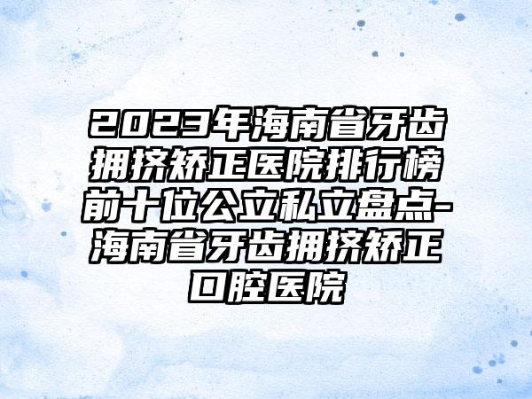 2023年海南省牙齿拥挤矫正医院排行榜前十位公立私立盘点-海南省牙齿拥挤矫正口腔医院