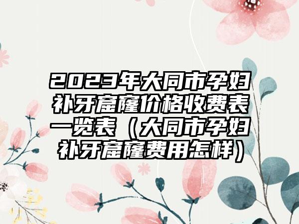 2023年大同市孕妇补牙窟窿价格收费表一览表（大同市孕妇补牙窟窿费用怎样）