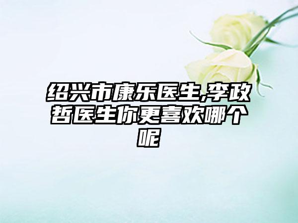 绍兴市康乐医生,李政哲医生你更喜欢哪个呢