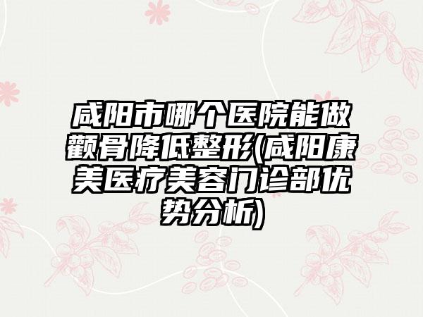 咸阳市哪个医院能做颧骨降低整形(咸阳康美医疗美容门诊部优势分析)