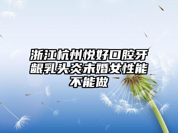 浙江杭州悦好口腔牙龈乳头炎未婚女性能不能做