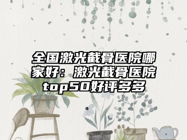 全国激光截骨医院哪家好：激光截骨医院top50好评多多