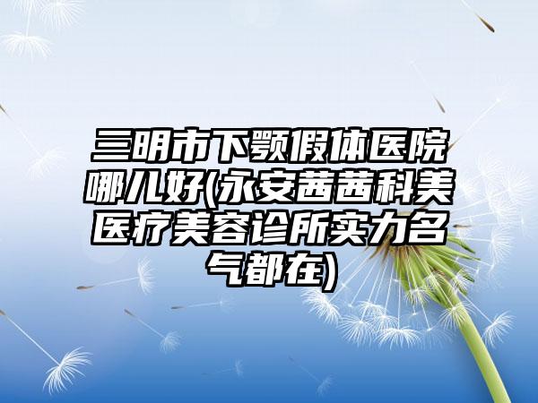 三明市下颚假体医院哪儿好(永安茜茜科美医疗美容诊所实力名气都在)