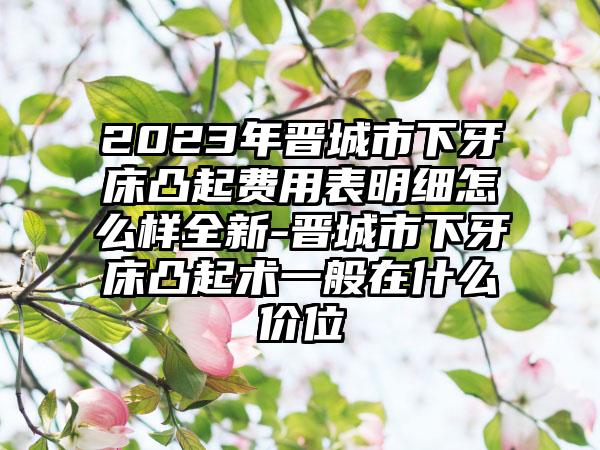 2023年晋城市下牙床凸起费用表明细怎么样全新-晋城市下牙床凸起术一般在什么价位