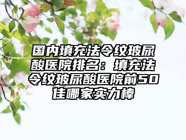 国内填充法令纹玻尿酸医院排名：填充法令纹玻尿酸医院前50佳哪家实力棒