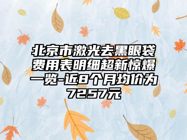 北京市激光去黑眼袋费用表明细超新惊爆一览-近8个月均价为7257元