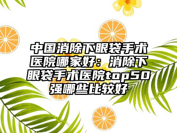 中国消除下眼袋手术医院哪家好：消除下眼袋手术医院top50强哪些比较好