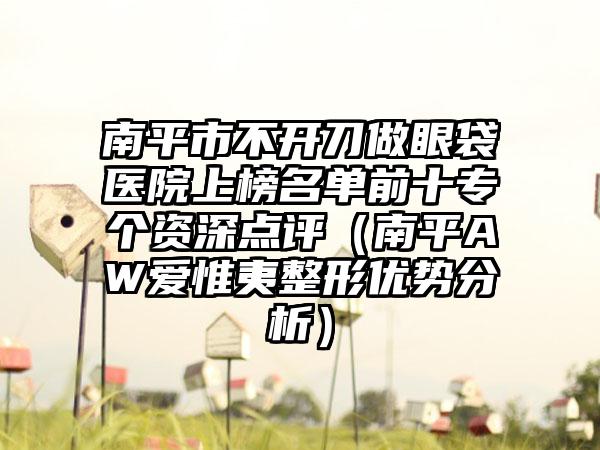 南平市不开刀做眼袋医院上榜名单前十专个资深点评（南平AW爱惟夷整形优势分析）