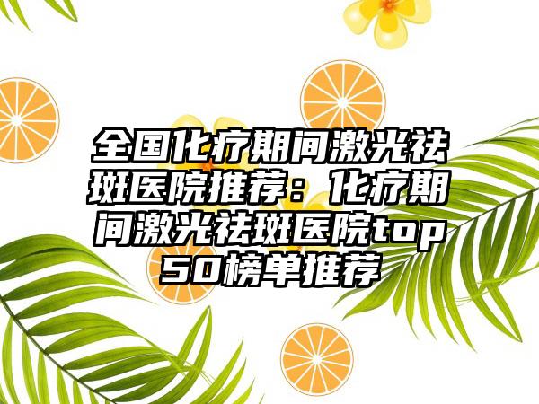 全国化疗期间激光祛斑医院推荐：化疗期间激光祛斑医院top50榜单推荐